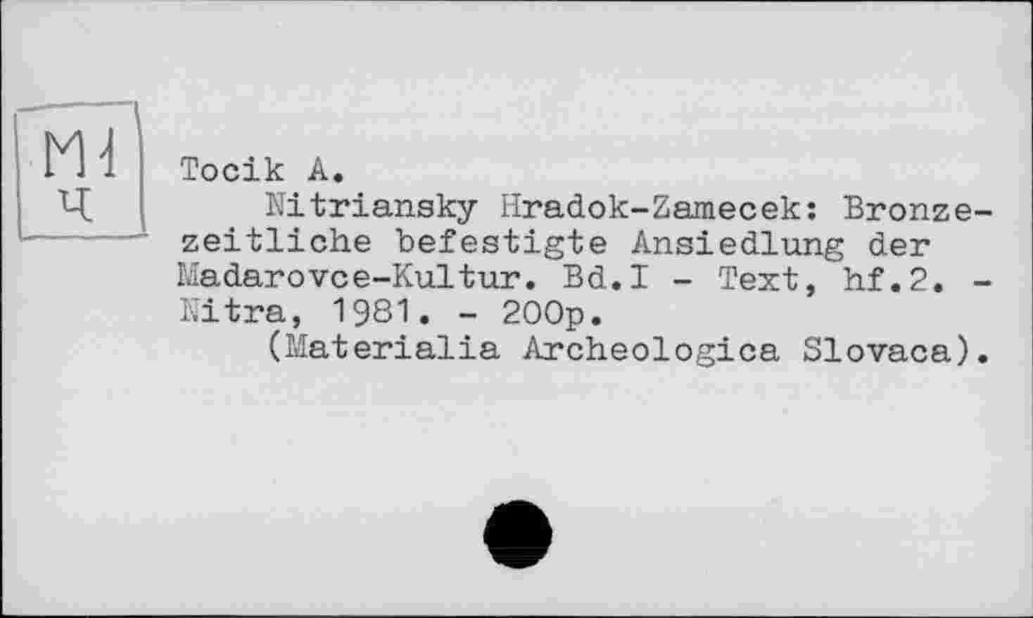 ﻿ш
Тосік А.
Nitriansky Hradok-Zamecek: Bronzezeitliche befestigte Ansiedlung der Madarovce-Kultur. Bd.I - Text, hf.2. -Nitra, 1981. - 200p.
(Materialia Archeologica Slovaca).